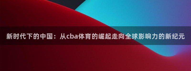 新时代下的中国：从cba体育的崛起走向全球影响力的新纪元