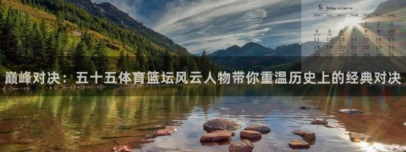 巅峰对决：五十五体育篮坛风云人物带你重温历史上的经典对决